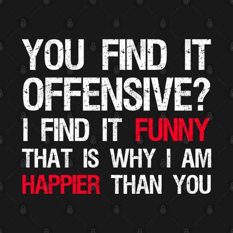 you find it offensive i find it funny that is why i am happier than you conservative t