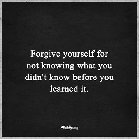 Forgive Yourself Not Knowing What You Didnt Know Before You Learned It