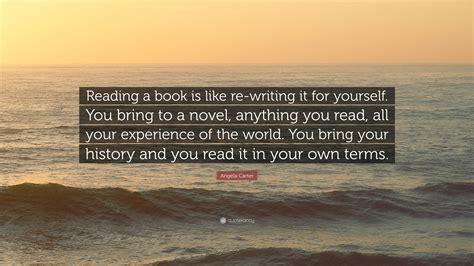I think it's one of the scars in our culture that we have too high an opinion of ourselves. Angela Carter Quote: "Reading a book is like re-writing it for yourself. You bring to a novel ...