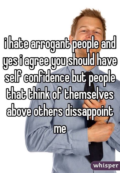 i hate arrogant people and yes i agree you should have self confidence but people that think of
