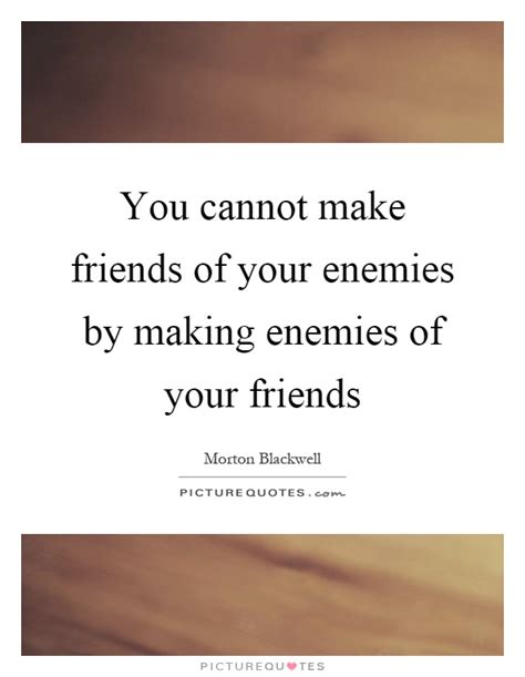 You Cannot Make Friends Of Your Enemies By Making Enemies Of