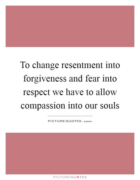 To Change Resentment Into Forgiveness And Fear Into Respect We