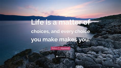 John C Maxwell Quote Life Is A Matter Of Choices And Every Choice You Make Makes You