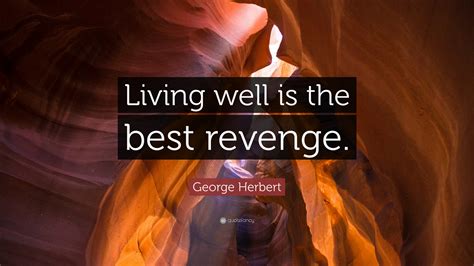 But, for my single self, i had as lief not be as live to be. George Herbert Quote: "Living well is the best revenge ...