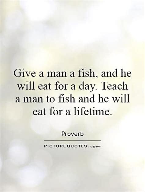 You teach him to fish and you give him an occupation that will feed him for a lifetime. (chinese proverb.) in october 1962 the winnipeg free as a fitting motto for the committee's work, miss speers quoted a chinese proverb: Give a man a fish, and he will eat for a day. Teach a man to... | Picture Quotes