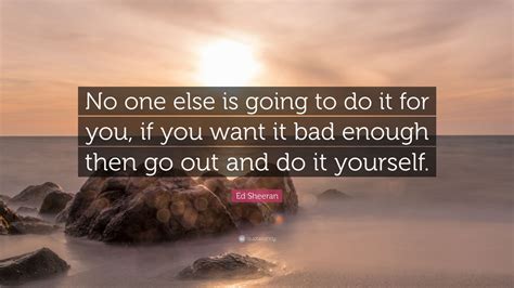 You'll see, once you discover that being yourself is once in a lifetime opportunity, you'll never let yourself down. Ed Sheeran Quote: "No one else is going to do it for you, if you want it bad enough then go out ...
