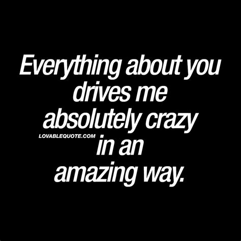 Everything about you drives me absolutely crazy in an amazing way.