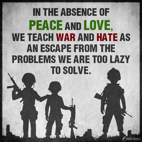 In The Absence Of Peace And Love We Teach War And Hate As An Escape