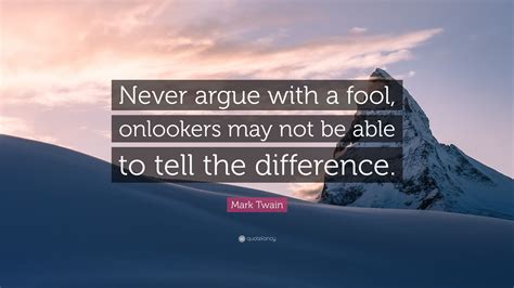 Here is a look at some of the best quotes about arguing with a fool to prove how this is one situation you do not want to embark on. Mark Twain Quote: "Never argue with a fool, onlookers may not be able to tell the difference ...