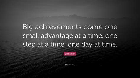 One day at a time. Jim Rohn Quote: "Big achievements come one small advantage at a time, one step at a time, one ...