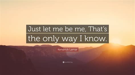 Kendrick Lamar Quote Just Let Me Be Me Thats The Only