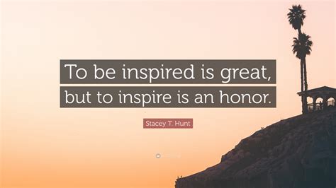 Stacey T Hunt Quote To Be Inspired Is Great But To Inspire Is An