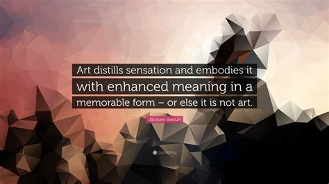 jacques barzun quote “art distills sensation and embodies it with enhanced meaning in a