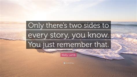 Explore our collection of motivational and famous quotes by authors you know and love. Wally Lamb Quote: "Only there's two sides to every story, you know. You just remember that." (7 ...