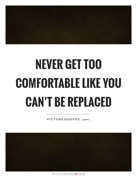 Never Get Too Comfortable Like You Cant Be Replaced Picture Quotes