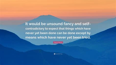 francis bacon quote “it would be unsound fancy and self contradictory to expect that things