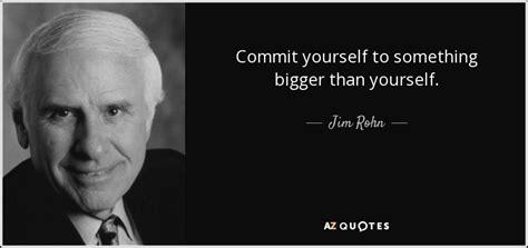 Remind yourself of that each and every day. Jim Rohn quote: Commit yourself to something bigger than yourself.