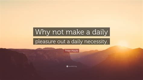 Peter Mayle Quote “why Not Make A Daily Pleasure Out A Daily Necessity”