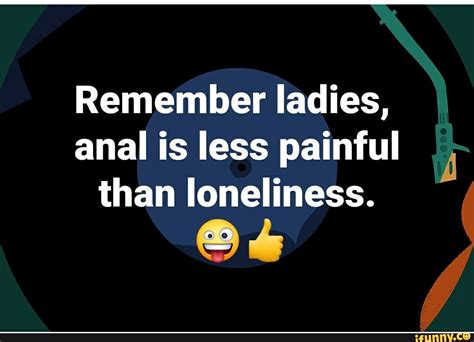 Remember Ladies Anal Is Less Painful Than Loneliness Ifunny