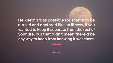 Richard Yates Quote He Knew It Was Possible For Shame To Be Nursed