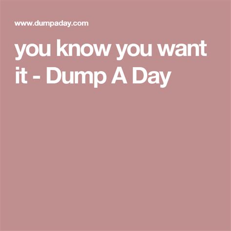 You Know You Want It Dump A Day Dump A Day Knowing You Wanted