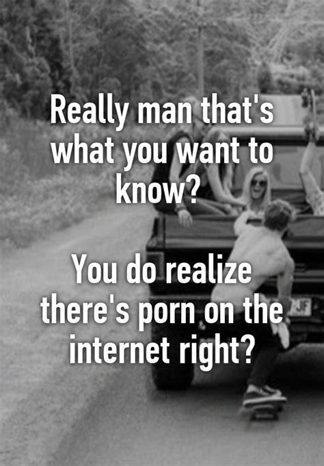 Really Man That S What You Want To Know You Do Realize There S Porn On The Internet Right