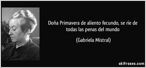 De entre todas las frases posibles, a continuación hallarás increíbles 60 frases de gabriela mistral, para rememorar los textos más célebres de este autor, puedes ver una selección muy completa de. Doña Primavera de aliento fecundo, se ríe de todas las ...