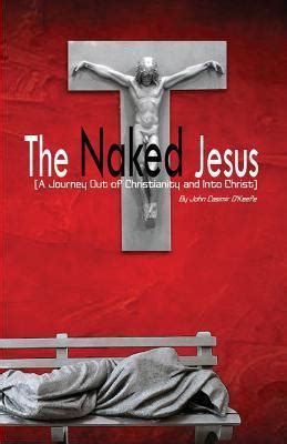 The Naked Jesus A Journey Out Of Christianity And Into Christ By Dr John Casimir O Keefe