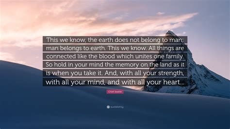 To us, the ashes of our ancestors are sacred and their resting place is hallowed. Chief Seattle Quote: "This we know, the earth does not belong to man; man belongs to earth. This ...