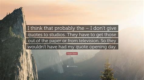 Roger Ebert Quote I Think That Probably The I Dont Give Quotes To Studios They Have To Get