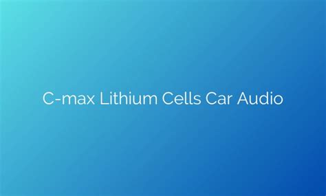 Revolutionizing Car Audio Unleashing The Power Of C Max Lithium Cells