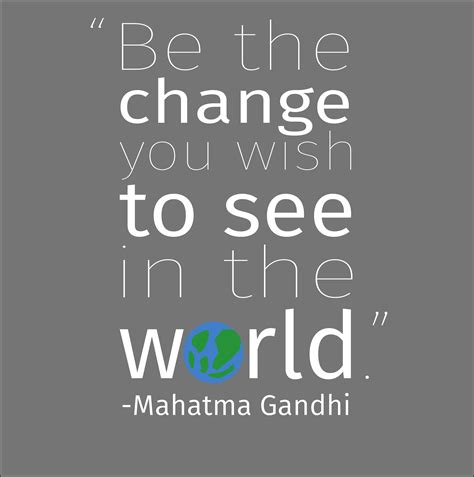 You know that whole quote: Be the change you wish to see in the world - Mahatma ...
