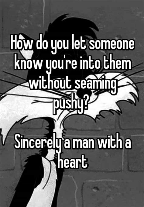 how do you let someone know you re into them without seaming pushy sincerely a man with a heart