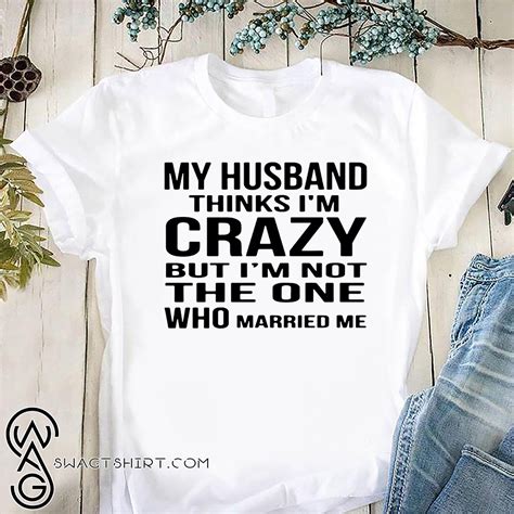 My Husband Thinks I M Crazy But I M Not The One Who Married Me Shirt