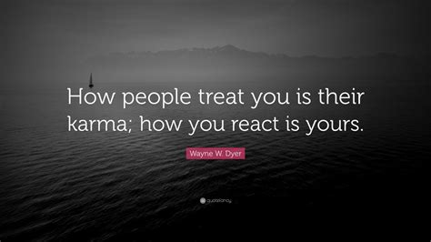 If you want to know how others treat you, the best starting place is to look at how you treat others. Wayne W. Dyer Quote: "How people treat you is their karma ...