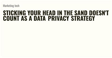 Sticking Your Head In The Sand Doesnt Count As A Data Privacy Strategy