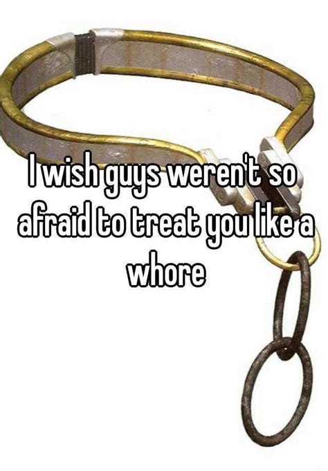 I Wish Guys Werent So Afraid To Treat You Like A Whore