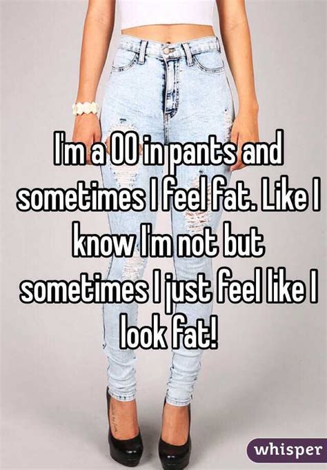 i m a 00 in pants and sometimes i feel fat like i know i m not but sometimes i just feel like i