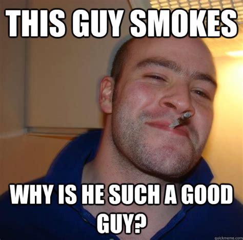 This Guy Smokes Why Is He Such A Good Guy Misc Quickmeme