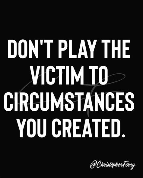 Dont Play The Victim To Circumstances You Created Victim Quotes