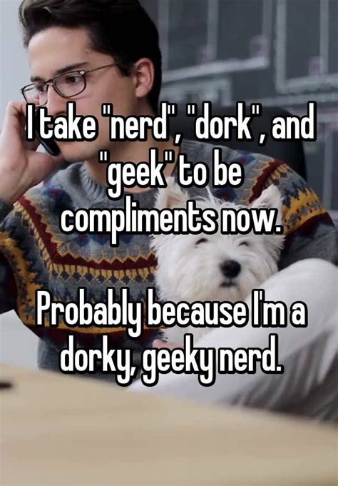 I Take Nerd Dork And Geek To Be Compliments Now Probably