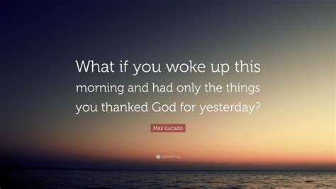 Max Lucado Quote “what If You Woke Up This Morning And Had Only The