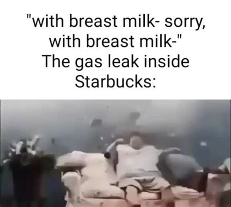 with breast milk sorry with breast milk the gas leak inside starbucks