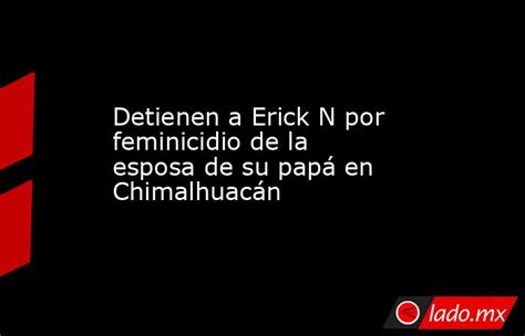 detienen a erick n por feminicidio de la esposa de su papá en chimalhuacán lado mx