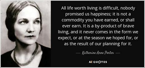Life is not worth living feeling sad and down and lonely. Katherine Anne Porter quote: All life worth living is difficult, nobody promised us happiness...