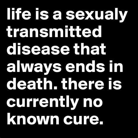 Life Is A Sexualy Transmitted Disease That Always Ends In Death There
