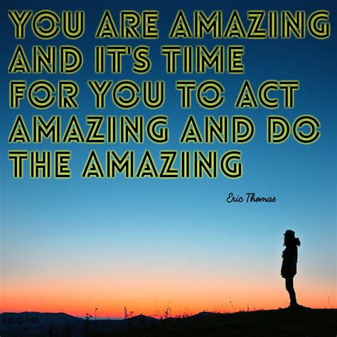 You are amazing and it's time for you to act amazing and do the amazing