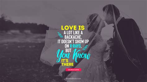 Love is a lot like a backache, it doesn't show up on X-rays, but you know it's there. - Quote by ...