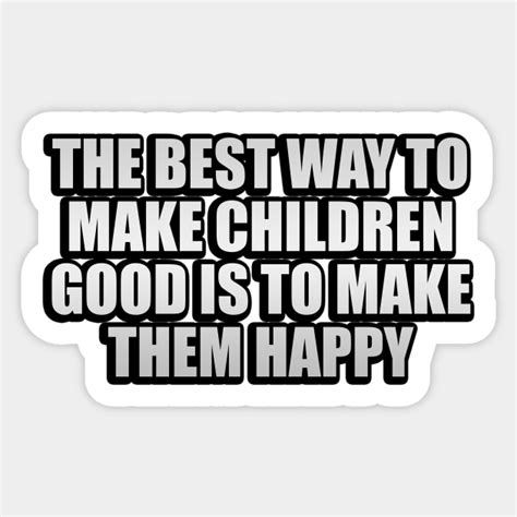 The Best Way To Make Children Good Is To Make Them Happy The Best Way