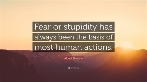 Most people say that it is the intellect. Albert Einstein Quote: "Fear or stupidity has always been the basis of most human actions."